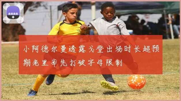 小阿德尔曼透露戈登出场时长超预期老里率先打破字母限制