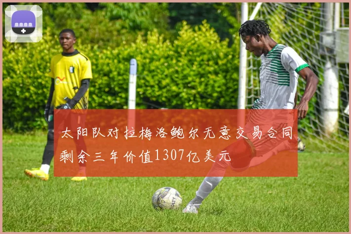 太阳队对拉梅洛鲍尔无意交易合同剩余三年价值1307亿美元