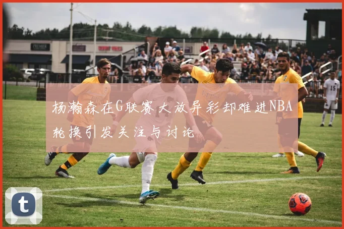 杨瀚森在G联赛大放异彩却难进NBA轮换引发关注与讨论
