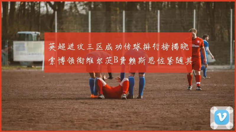 英超进攻三区成功传球排行榜揭晓索博领衔维尔茨B费赖斯恩佐紧随其后
