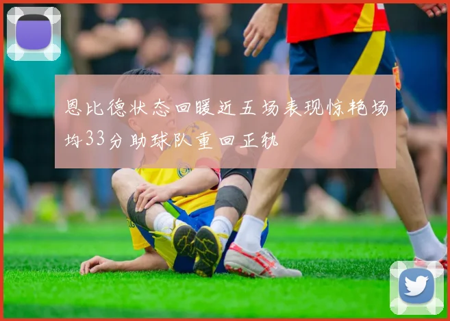 恩比德状态回暖近五场表现惊艳场均33分助球队重回正轨