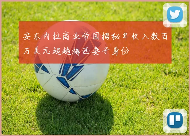 安东内拉商业帝国揭秘年收入数百万美元超越梅西妻子身份