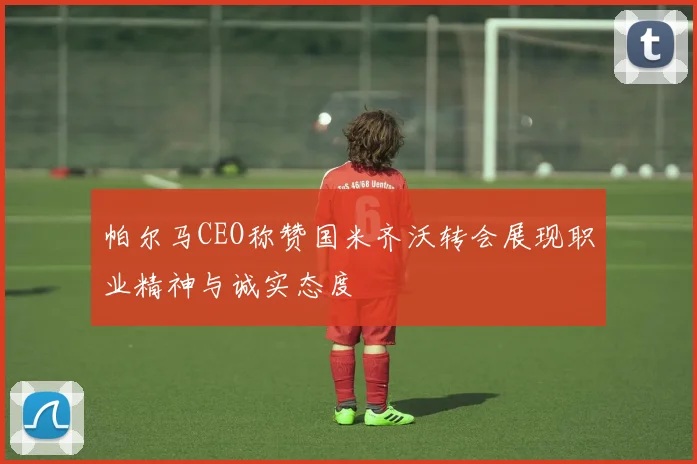 帕尔马CEO称赞国米齐沃转会展现职业精神与诚实态度