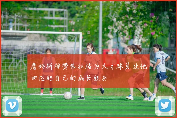 詹姆斯称赞弗拉格为天才球员让他回忆起自己的成长经历