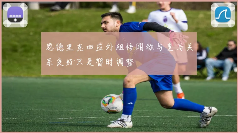 恩德里克回应外租传闻称与皇马关系良好只是暂时调整