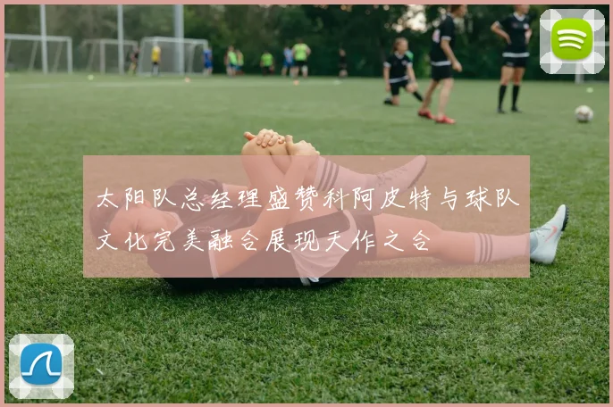 太阳队总经理盛赞科阿皮特与球队文化完美融合展现天作之合