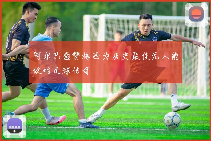 阿尔巴盛赞梅西为历史最佳无人能敌的足球传奇