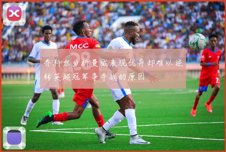 乔科尔分析曼城表现优异却难以逆转英超冠军争夺战的原因