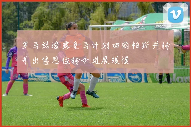 罗马诺透露皇马计划回购帕斯并转手出售恩佐转会进展缓慢