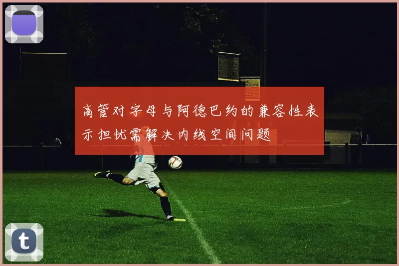 高管对字母与阿德巴约的兼容性表示担忧需解决内线空间问题