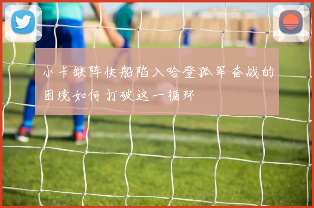 小卡缺阵快船陷入哈登孤军奋战的困境如何打破这一循环
