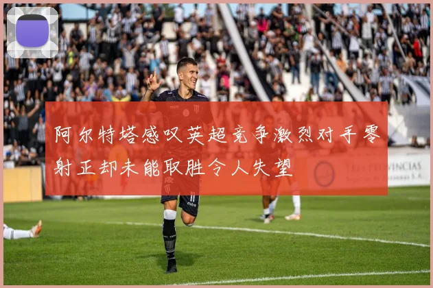 阿尔特塔感叹英超竞争激烈对手零射正却未能取胜令人失望