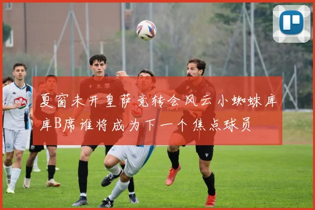 夏窗未开皇萨竞转会风云小蜘蛛库库B席谁将成为下一个焦点球员