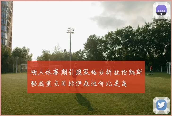 湖人休赛期引援策略分析杜伦凯斯勒成重点目标伊森性价比更高