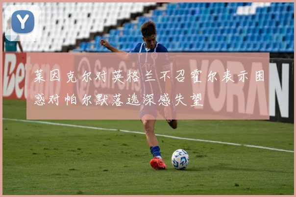莱因克尔对英格兰不召霍尔表示困惑对帕尔默落选深感失望