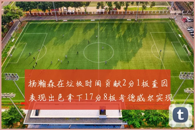 杨瀚森在垃圾时间贡献2分1板奎因表现出色拿下17分8板考德威尔实现双双14板转正