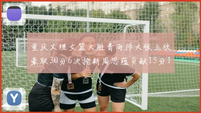 重庆文理女篮大胜青海师大张玉欣豪取30分6次抢断周思蕴贡献15分14篮板10助攻