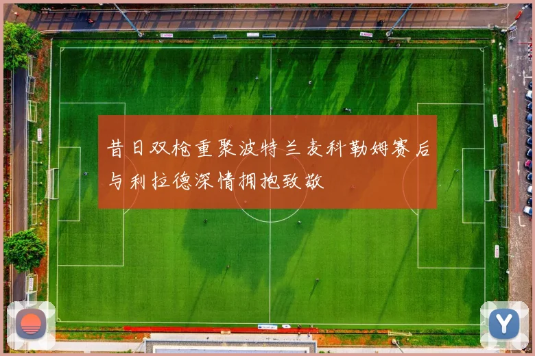 昔日双枪重聚波特兰麦科勒姆赛后与利拉德深情拥抱致敬