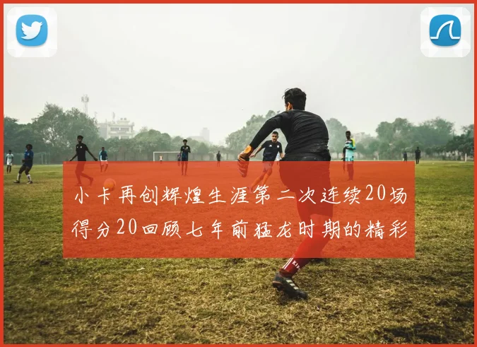 小卡再创辉煌生涯第二次连续20场得分20回顾七年前猛龙时期的精彩表现