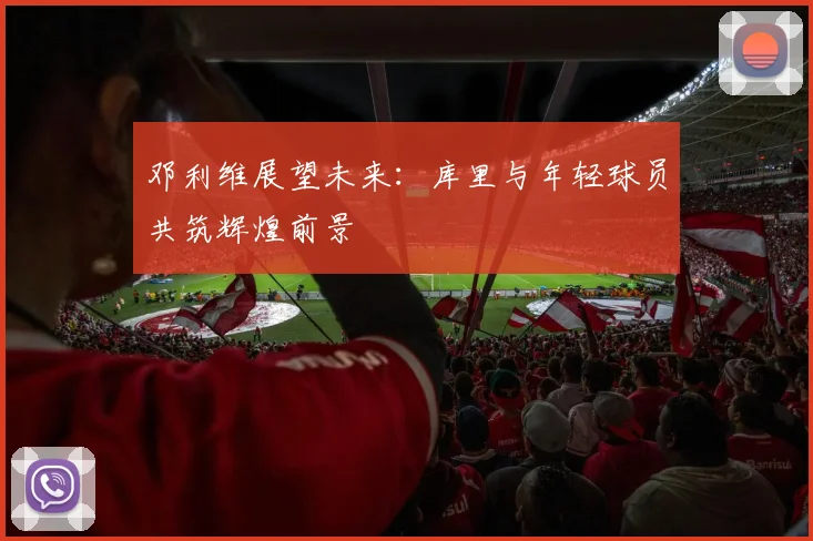邓利维展望未来：库里与年轻球员共筑辉煌前景