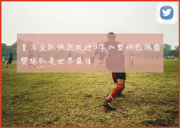 皇马全队热烈欢迎B席加盟姆巴佩盛赞球队是世界最佳